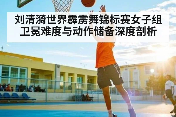 刘清漪世界霹雳舞锦标赛女子组卫冕难度与动作储备深度剖析