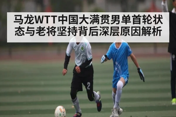马龙WTT中国大满贯男单首轮状态与老将坚持背后深层原因解析