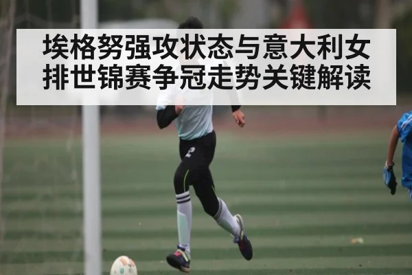 埃格努强攻状态与意大利女排世锦赛争冠走势关键解读
