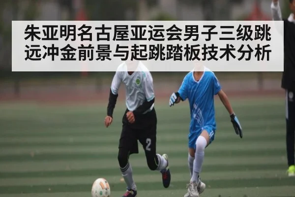 朱亚明名古屋亚运会男子三级跳远冲金前景与起跳踏板技术分析