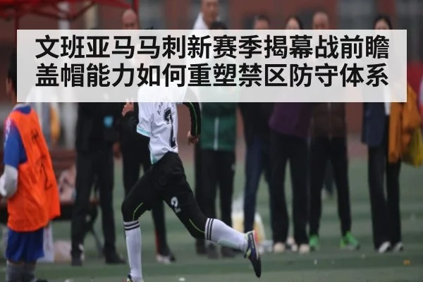 文班亚马马刺新赛季揭幕战前瞻 盖帽能力如何重塑禁区防守体系