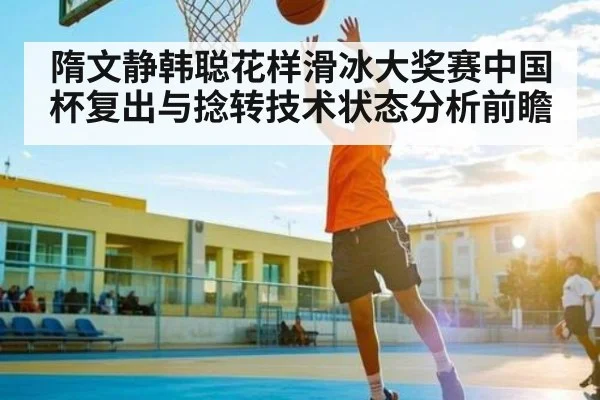隋文静韩聪花样滑冰大奖赛中国杯复出与捻转技术状态分析前瞻